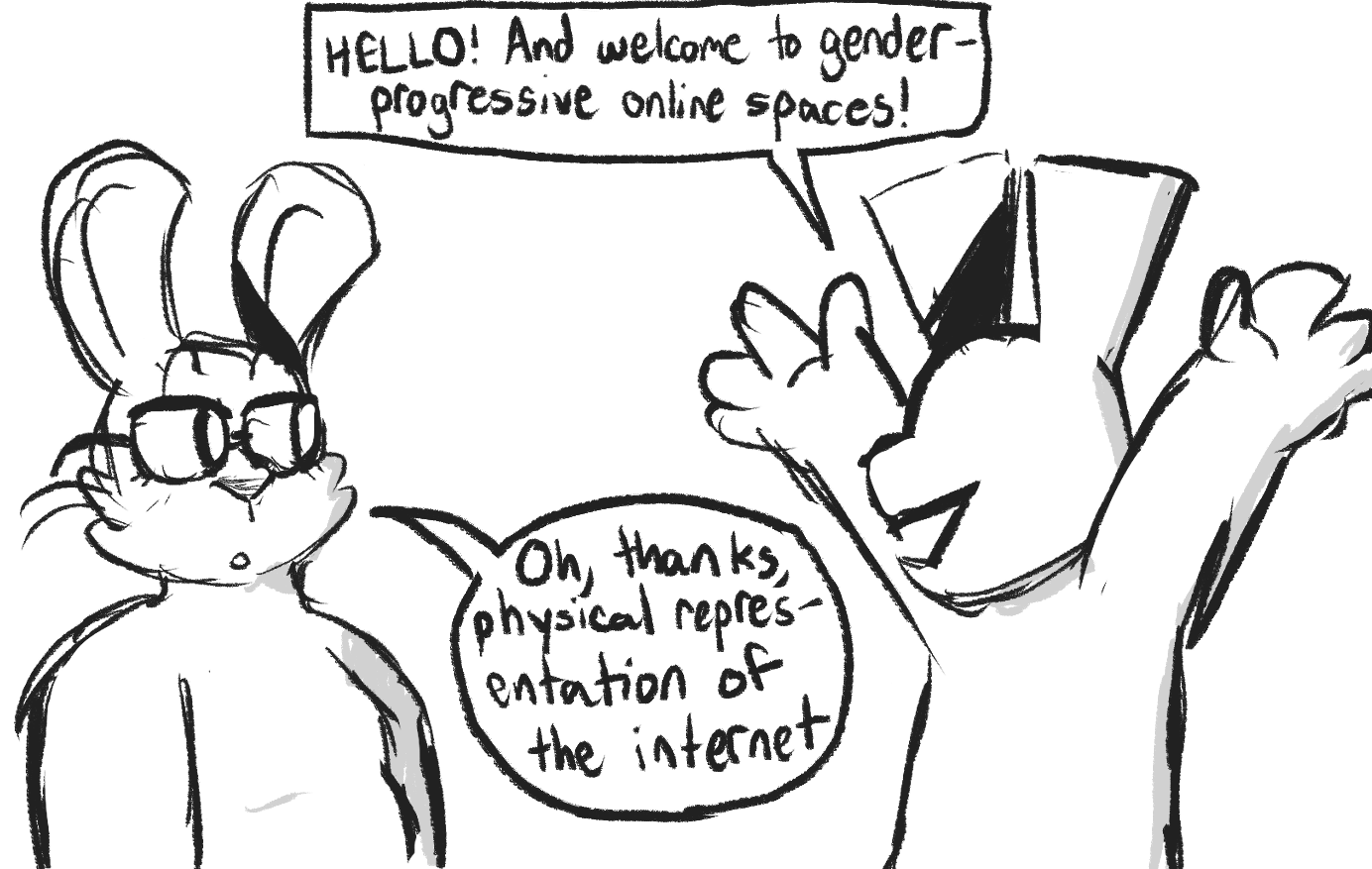 A sketchy comic. A rabbit drawn with very sharp corners and no eyes, throws its hands up in the air says, 'HELLO! And welcome to gender-progressive online spaces!' A fatter rabbit, with glasses and drawn in the artist's normal style, replies calmly, 'Oh, thanks, physical manifestation of the internet.'